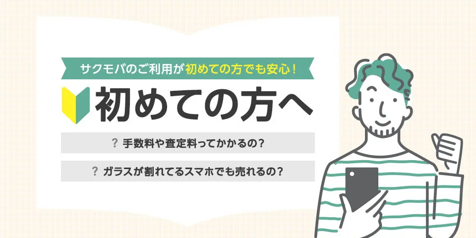 サクモバのご利用が初めての方でも安心！ 初めての方へ 手数料や査定料ってかかるの？ ガラスが割れてるスマホでも売れるの？